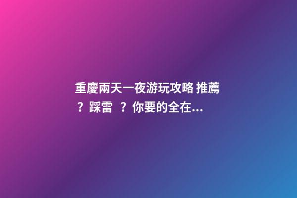 重慶兩天一夜游玩攻略 推薦？踩雷？你要的全在這里